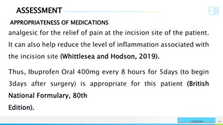 ASSESSMENT
APPROPRIATENESS OF MEDICATIONS
NAME OR LOGO 14
SURGERY
analgesic for the relief of pain at the incision site of the patient.
It can also help reduce the level of inflammation associated with
the incision site (Whittlesea and Hodson, 2019).
Thus, Ibuprofen Oral 400mg every 8 hours for 5days (to begin
3days after surgery) is appropriate for this patient (British
National Formulary, 80th
Edition).
 