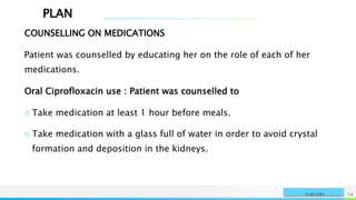 PLAN
NAME OR LOGO 14
SURGERY
COUNSELLING ON MEDICATIONS
Patient was counselled by educating her on the role of each of her
medications.
Oral Ciprofloxacin use : Patient was counselled to
○ Take medication at least 1 hour before meals.
○ Take medication with a glass full of water in order to avoid crystal
formation and deposition in the kidneys.
 