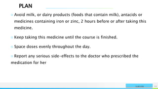 PLAN
NAME OR LOGO 15
SURGERY
○ Avoid milk, or dairy products (foods that contain milk), antacids or
medicines containing iron or zinc, 2 hours before or after taking this
medicine.
○ Keep taking this medicine until the course is finished.
○ Space doses evenly throughout the day.
○ Report any serious side-effects to the doctor who prescribed the
medication for her
 