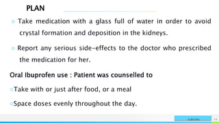PLAN
NAME OR LOGO 15
SURGERY
○ Take medication with a glass full of water in order to avoid
crystal formation and deposition in the kidneys.
○ Report any serious side-effects to the doctor who prescribed
the medication for her.
Oral Ibuprofen use : Patient was counselled to
○Take with or just after food, or a meal
○Space doses evenly throughout the day.
 