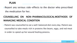 PLAN
NAME OR LOGO 15
SURGERY
○Report any serious side-effects to the doctor who prescribed
the medication for her.
COUNSELLING ON NON-PHARMACOLOGICAL MOETHODS OF
MANAGING MEDICAL CONDITION
○ Patient was counselled to eat a well-balanced diet every day. Patient was
counselled to take meals rich in proteins like beans, eggs, and red meat
in order to speed up her wound healing process.
 