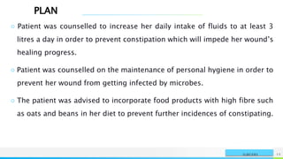 PLAN
NAME OR LOGO 15
SURGERY
○ Patient was counselled to increase her daily intake of fluids to at least 3
litres a day in order to prevent constipation which will impede her wound’s
healing progress.
○ Patient was counselled on the maintenance of personal hygiene in order to
prevent her wound from getting infected by microbes.
○ The patient was advised to incorporate food products with high fibre such
as oats and beans in her diet to prevent further incidences of constipating.
 