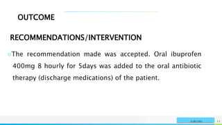 NAME OR LOGO 15
SURGERY
OUTCOME
RECOMMENDATIONS/INTERVENTION
○The recommendation made was accepted. Oral ibuprofen
400mg 8 hourly for 5days was added to the oral antibiotic
therapy (discharge medications) of the patient.
 