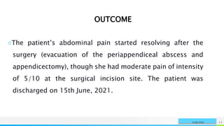 NAME OR LOGO 15
SURGERY
OUTCOME
○The patient’s abdominal pain started resolving after the
surgery (evacuation of the periappendiceal abscess and
appendicectomy), though she had moderate pain of intensity
of 5/10 at the surgical incision site. The patient was
discharged on 15th June, 2021.
 