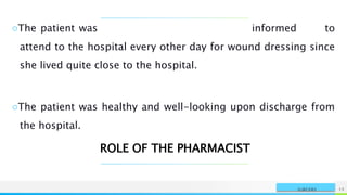 NAME OR LOGO 15
SURGERY
○The patient was informed to
attend to the hospital every other day for wound dressing since
she lived quite close to the hospital.
○The patient was healthy and well-looking upon discharge from
the hospital.
ROLE OF THE PHARMACIST
 