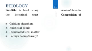 ETIOLOGY
Fecalith: A hard stony mass of feces in
the intestinal tract Composition of
2. Calcium phosphate
3. Epithelial debris
4. Inspissated fecal matter
5. Foreign bodies (rarely)
11
 