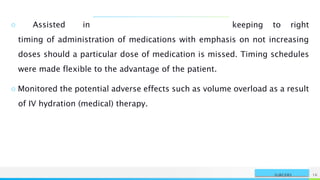 NAME OR LOGO 16
SURGERY
○ Assisted in keeping to right
timing of administration of medications with emphasis on not increasing
doses should a particular dose of medication is missed. Timing schedules
were made flexible to the advantage of the patient.
○ Monitored the potential adverse effects such as volume overload as a result
of IV hydration (medical) therapy.
 