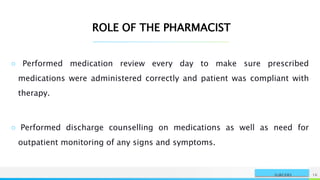 NAME OR LOGO 16
SURGERY
ROLE OF THE PHARMACIST
○ Performed medication review every day to make sure prescribed
medications were administered correctly and patient was compliant with
therapy.
○ Performed discharge counselling on medications as well as need for
outpatient monitoring of any signs and symptoms.
 