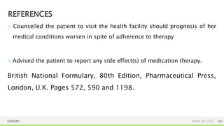 REFERENCES
SURGERY NAME OR LOGO 162
○ Counselled the patient to visit the health facility should prognosis of her
medical conditions worsen in spite of adherence to therapy
○ Advised the patient to report any side effect(s) of medication therapy.
British National Formulary, 80th Edition, Pharmaceutical Press,
London, U.K. Pages 572, 590 and 1198.
 