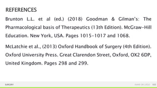 REFERENCES
SURGERY NAME OR LOGO 163
Brunton L.L. et al (ed.) (2018) Goodman & Gilman’s: The
Pharmacological basis of Therapeutics (13th Edition). McGraw-Hill
Education. New York, USA. Pages 1015-1017 and 1068.
McLatchie et al., (2013) Oxford Handbook of Surgery (4th Edition).
Oxford University Press. Great Clarendon Street, Oxford, OX2 6DP,
United Kingdom. Pages 298 and 299.
 