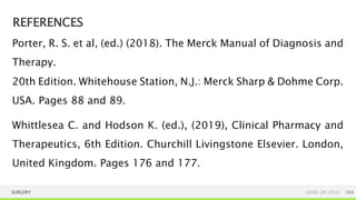 REFERENCES
SURGERY NAME OR LOGO 164
Porter, R. S. et al, (ed.) (2018). The Merck Manual of Diagnosis and
Therapy.
20th Edition. Whitehouse Station, N.J.: Merck Sharp & Dohme Corp.
USA. Pages 88 and 89.
Whittlesea C. and Hodson K. (ed.), (2019), Clinical Pharmacy and
Therapeutics, 6th Edition. Churchill Livingstone Elsevier. London,
United Kingdom. Pages 176 and 177.
 