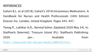 REFERENCES
SURGERY NAME OR LOGO 165
Gahart B.L. et al (2018), Gahart's 2018 Intravenous Medications: A
Handbook for Nurses and Health Professionals (34th Edition)
Elsevier Inc. London, United Kingdom. Pages 445-447.
Tonog P., Lakhkar A.D., Normal Saline. [Updated 2020 May 24]. In:
StatPearls [Internet]. Treasure Island (FL): StatPearls Publishing;
2020 Jan-. Available from:
https://www.ncbi.nlm.nih.gov/books/NBK545210/.
 