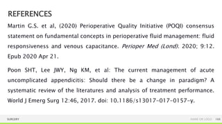 REFERENCES
SURGERY NAME OR LOGO 166
Martin G.S. et al, (2020) Perioperative Quality Initiative (POQI) consensus
statement on fundamental concepts in perioperative fluid management: fluid
responsiveness and venous capacitance. Perioper Med (Lond). 2020; 9:12.
Epub 2020 Apr 21.
Poon SHT, Lee JWY, Ng KM, et al: The current management of acute
uncomplicated appendicitis: Should there be a change in paradigm? A
systematic review of the literatures and analysis of treatment performance.
World J Emerg Surg 12:46, 2017. doi: 10.1186/s13017-017-0157-y.
 