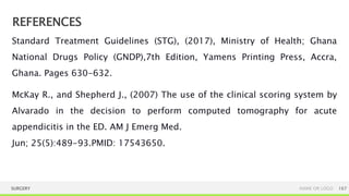 REFERENCES
SURGERY NAME OR LOGO 167
Standard Treatment Guidelines (STG), (2017), Ministry of Health; Ghana
National Drugs Policy (GNDP),7th Edition, Yamens Printing Press, Accra,
Ghana. Pages 630-632.
McKay R., and Shepherd J., (2007) The use of the clinical scoring system by
Alvarado in the decision to perform computed tomography for acute
appendicitis in the ED. AM J Emerg Med.
Jun; 25(5):489-93.PMID: 17543650.
 