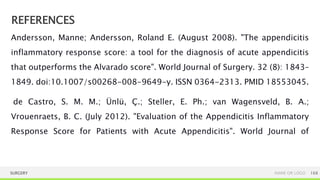 REFERENCES
SURGERY NAME OR LOGO 168
Andersson, Manne; Andersson, Roland E. (August 2008). "The appendicitis
inflammatory response score: a tool for the diagnosis of acute appendicitis
that outperforms the Alvarado score". World Journal of Surgery. 32 (8): 1843–
1849. doi:10.1007/s00268-008-9649-y. ISSN 0364-2313. PMID 18553045.
de Castro, S. M. M.; Ünlü, Ç.; Steller, E. Ph.; van Wagensveld, B. A.;
Vrouenraets, B. C. (July 2012). "Evaluation of the Appendicitis Inflammatory
Response Score for Patients with Acute Appendicitis". World Journal of
 