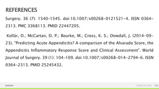 REFERENCES
SURGERY NAME OR LOGO 169
Surgery. 36 (7): 1540–1545. doi:10.1007/s00268-0121521-4. ISSN 0364-
2313. PMC 3368113. PMID 22447205.
Kollár, D.; McCartan, D. P.; Bourke, M.; Cross, K. S.; Dowdall, J. (2014-09-
23). "Predicting Acute Appendicitis? A comparison of the Alvarado Score, the
Appendicitis Inflammatory Response Score and Clinical Assessment". World
Journal of Surgery. 39 (1): 104–109. doi:10.1007/s00268-014-2794-6. ISSN
0364-2313. PMID 25245432.
 
