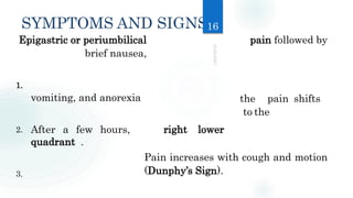SYMPTOMS AND SIGNS
Epigastric or periumbilical pain followed by
brief nausea,
the pain shifts
to the
Pain increases with cough and motion
(Dunphy’s Sign).
1.
vomiting, and anorexia
2. After a few hours,
quadrant .
3.
right lower
16
 