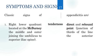 SYMPTOMS AND SIGNS
Classic signs of appendicitis are:
1. Right lower quadrant direct and rebound
located at the McBurney point (junction of
the middle and outer thirds of the line
joining the umbilicus to the anterior
superior iliac spine).
tenderness
17
 