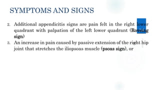 SYMPTOMS AND SIGNS
18
2. Additional appendicitis signs are pain felt in the right lower
quadrant with palpation of the left lower quadrant (Rovsing
sign)
3. An increase in pain caused by passive extension of the right hip
joint that stretches the iliopsoas muscle (psoas sign), or
 