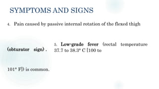 SYMPTOMS AND SIGNS
4. Pain caused by passive internal rotation of the flexed thigh
5. Low-grade fever (rectal temperature
37.7 to 38.3° C [100 to
(obturator sign) .
101° F]) is common.
 