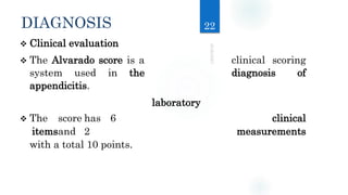 DIAGNOSIS
 Clinical evaluation
 The Alvarado score is a clinical scoring
system used in the diagnosis of
appendicitis.
 The score has 6 clinical
itemsand 2 measurements
with a total 10 points.
22
laboratory
 
