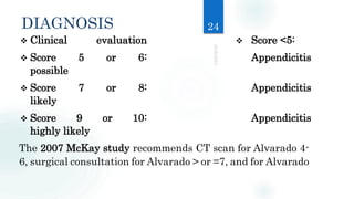 DIAGNOSIS
 Clinical evaluation Score <5:
 Score 5 or 6: Appendicitis
possible
 Score 7 or 8: Appendicitis
likely
 Score 9 or 10: Appendicitis
highly likely
The 2007 McKay study recommends CT scan for Alvarado 4-
6, surgical consultation for Alvarado > or =7, and for Alvarado
24
 