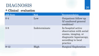 DIAGNOSIS 26
 Clinical evaluation
AIR Score Risk Recommendation
0-4 Low Outpatient follow-up
(if unaltered general
condition)
5-8 Indeterminate In-hospital active
observation with serial
exams, imaging, or
diagnostic laparoscopy,
according to local
practice
9-12 High Surgical Exploration
 