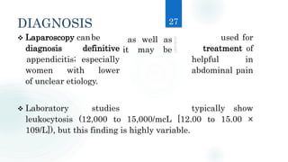 DIAGNOSIS
 Laparoscopy canbe used for
diagnosis definitive treatment of
appendicitis; especially helpful in
women with lower abdominal pain
of unclear etiology.
 Laboratory studies typically show
leukocytosis (12,000 to 15,000/mcL [12.00 to 15.00 ×
109/L]), but this finding is highly variable.
27
as well as
it may be
 