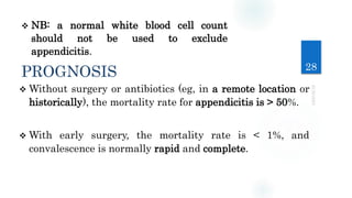 28
 NB: a normal white blood cell count
should not be used to exclude
appendicitis.
PROGNOSIS
 Without surgery or antibiotics (eg, in a remote location or
historically), the mortality rate for appendicitis is > 50%.
 With early surgery, the mortality rate is < 1%, and
convalescence is normally rapid and complete.
 