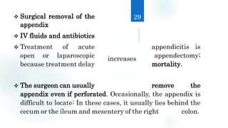  Surgical removal of the
appendix
 IV fluids and antibiotics
 Treatment of acute appendicitis is
open or laparoscopic appendectomy;
because treatment delay mortality.
 The surgeon can usually remove the
appendix even if perforated. Occasionally, the appendix is
difficult to locate: In these cases, it usually lies behind the
cecum or the ileum and mesentery of the right colon.
29
increases
 