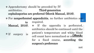 31
(Merck
not
 Appendectomy should be preceded by IV
antibiotics. Third-generation
cephalosporins are preferred (Merck Manual, 2018).
 For nonperforated appendicitis, no further antibiotics are
required.
 If the appendix is perforated,
antibiotics should be continued until the
patient’s temperature and white blood
cell count have normalized or continued
for a fixed course, according the
surgeon’s preference
to
Manual, 2018).
 If surgery is
 