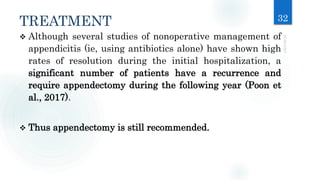 TREATMENT 32
 Although several studies of nonoperative management of
appendicitis (ie, using antibiotics alone) have shown high
rates of resolution during the initial hospitalization, a
significant number of patients have a recurrence and
require appendectomy during the following year (Poon et
al., 2017).
 Thus appendectomy is still recommended.
 