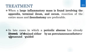 TREATMENT 33
formed, the
ultrasound -guided
 When a large inflammatory mass is found involving the
appendix, terminal ileum, and cecum, resection of the
entire mass and ileocolostomy are preferable.
 In late cases in which a pericolic abscess has already
abscess is drained either by an percutaneouscatheteror
by
 
