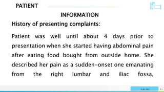 PATIENT
INFORMATION
NAME OR LOGO 55
SURGERY
History of presenting complaints:
Patient was well until about 4 days prior to
presentation when she started having abdominal pain
after eating food bought from outside home. She
described her pain as a sudden-onset one emanating
from the right lumbar and iliac fossa,
 
