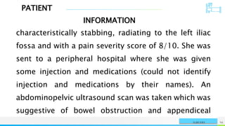 PATIENT
INFORMATION
NAME OR LOGO 56
SURGERY
characteristically stabbing, radiating to the left iliac
fossa and with a pain severity score of 8/10. She was
sent to a peripheral hospital where she was given
some injection and medications (could not identify
injection and medications by their names). An
abdominopelvic ultrasound scan was taken which was
suggestive of bowel obstruction and appendiceal
 