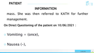 PATIENT
INFORMATION
NAME OR LOGO 57
SURGERY
mass. She was then referred to KATH for further
management.
On Direct Questioning of the patient on 10/06/2021 :
○ Vomiting + (once),
○ Nausea (-),
 