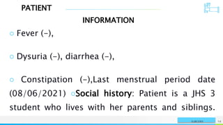 PATIENT
INFORMATION
NAME OR LOGO 58
SURGERY
○ Fever (-),
○ Dysuria (-), diarrhea (-),
○ Constipation (-),Last menstrual period date
(08/06/2021) ○Social history: Patient is a JHS 3
student who lives with her parents and siblings.
 