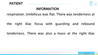 PATIENT
INFORMATION
NAME OR LOGO 68
SURGERY
respiration. Umbilicus was flat. There was tenderness at
the right iliac fossa with guarding and rebound
tenderness. There was also a mass at the right iliac
 