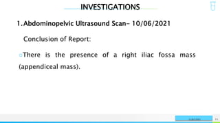 INVESTIGATIONS
NAME OR LOGO 75
SURGERY
1.Abdominopelvic Ultrasound Scan- 10/06/2021
Conclusion of Report:
○There is the presence of a right iliac fossa mass
(appendiceal mass).
 