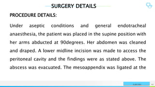 SURGERY DETAILS
NAME OR LOGO 92
SURGERY
PROCEDURE DETAILS:
Under aseptic conditions and general endotracheal
anaesthesia, the patient was placed in the supine position with
her arms abducted at 90degrees. Her abdomen was cleaned
and draped. A lower midline incision was made to access the
peritoneal cavity and the findings were as stated above. The
abscess was evacuated. The mesoappendix was ligated at the
 