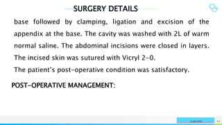 SURGERY DETAILS
NAME OR LOGO 93
SURGERY
base followed by clamping, ligation and excision of the
appendix at the base. The cavity was washed with 2L of warm
normal saline. The abdominal incisions were closed in layers.
The incised skin was sutured with Vicryl 2-0.
The patient’s post-operative condition was satisfactory.
POST-OPERATIVE MANAGEMENT:
 