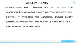 SURGERY DETAILS
NAME OR LOGO 94
SURGERY
○MONITOR VITALS EVERY 15MINUTES UNTIL FULL RECOVERY FROM
ANAESTHESIA. INTRAVENOUS FLUID MAINTENANCE SHOULD BE CONTINUED.
CONTINUE IV ANTIBIOTICS AND ANALGESICS. PROVIDE PATIENT
SUPPLEMENTAL OXYGEN AND TRANS OUT TO C3 WARD WHEN SHE HAS
FULLY RECOVERED FROM ANAESTHESIA.
 