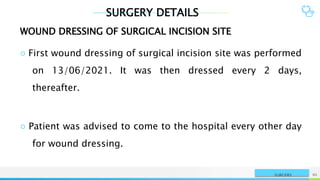 SURGERY DETAILS
NAME OR LOGO 95
SURGERY
WOUND DRESSING OF SURGICAL INCISION SITE
○ First wound dressing of surgical incision site was performed
on 13/06/2021. It was then dressed every 2 days,
thereafter.
○ Patient was advised to come to the hospital every other day
for wound dressing.
 