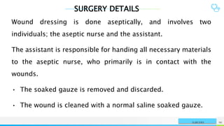 SURGERY DETAILS
NAME OR LOGO 96
SURGERY
Wound dressing is done aseptically, and involves two
individuals; the aseptic nurse and the assistant.
The assistant is responsible for handing all necessary materials
to the aseptic nurse, who primarily is in contact with the
wounds.
• The soaked gauze is removed and discarded.
• The wound is cleaned with a normal saline soaked gauze.
 