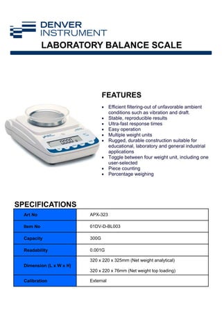FEATURES
LABORATORY BALANCE SCALE
Art No APX-323
Item No 01DV-D-BL003
Capacity 300G
Readability 0.001G
Dimension (L x W x H)
320 x 220 x 325mm (Net weight analytical)
320 x 220 x 76mm (Net weight top loading)
Calibration External
• Efficient filtering-out of unfavorable ambient
conditions such as vibration and draft.
• Stable, reproducible results
• Ultra-fast response times
• Easy operation
• Multiple weight units
• Rugged, durable construction suitable for
educational, laboratory and general industrial
applications
• Toggle between four weight unit, including one
user-selected
• Piece counting
• Percentage weighing
SPECIFICATIONS
 