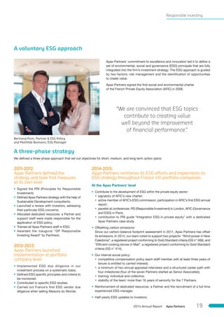 A voluntary ESG approach
Apax Partners’ commitment to excellence and innovation led it to define a
set of environmental, social and governance (ESG) principals that are fully
integrated into the firm’s investment strategy. The ESG approach is guided
by two factors: risk management and the identification of opportunities
to create value.
Apax Partners signed the first social and environmental charter
of the French Private Equity Association (AFIC) in 2008.
A three-phase strategy
We defined a three-phase approach that set out objectives for short, medium, and long-term action plans:
2011-2012:
Apax Partners deﬁned the
strategy and took ﬁrst measures
at its own level
• Signed the PRI (Principles for Responsible
Investment).
• Defined Apax Partners strategy with the help of
Sustainable Development consultants.
• Launched a review with investors, adressing
their particular ESG concerns.
• Allocated dedicated resources: a Partner and
support staff were made responsible for the
application of ESG policy.
• Trained all Apax Partners staff in ESG.
• Awarded the inaugural “GP Responsible
Investing Award” by Pantheon.
2012-2013:
Apax Partners launched
implementation at portfolio
company level
• Implemented ESG due diligence in our
investment process on a systematic basis.
• Defined ESG specific principles and criteria to
be monitored.
• Contributed to specific ESG studies.
• Carried out France’s first ESG vendor due
diligence when selling Maisons du Monde.
2014-2015:
Apax Partners reinforces its ESG efforts and implements its
ESG strategy throughout France VIII portfolio companies
At the Apax Partners’ level
• Contribute to the development of ESG within the private equity sector:
• signatory of AFIC’s new charter;
• active member of AFIC’s ESG commission, participation in AFIC’s first ESG annual
report;
• panelist at conferences: PEI (Responsible Investment) in London, AFIC (Governance
and ESG) in Paris;
• contribution to PRI guide “Integration ESG in private equity” with a dedicated
Apax Partners case study.
• Offsetting carbon emissions:
Since our carbon-balance footprint assessment in 2011, Apax Partners has offset
its emissions. In 2014, our team voted to support two projects: “Wind power in New
Caledonia”, a registered project conforming to Gold Standard criteria (GS n° 566), and
“Efficient cooking stoves in Mali”, a registered project conforming to Gold Standard
criteria (GS n° 414).
• Our internal social policy:
• competitive compensation policy (each staff member with at least three years of
tenure is entitled to carried interest);
• a minimum of two annual appraisal interviews and a structured career path with
four milestones (four of the seven Partners started as Senior Associates);
• training: individual and collective;
• stability of the team: more than 16 years of seniority for the 7 Partners.
• Reinforcement of dedicated resources: a Partner and the recruitment of a full time
experienced ESG manager.
• Half-yearly ESG updates to investors.
“We are convinced that ESG topics
contribute to creating value
well beyond the improvement
of ﬁnancial performance.”
Bertrand Pivin, Partner & ESG Policy
and Mathilde Bonnans, ESG Manager
Responsible investing
Apax Partners2014 Annual Report 19
 