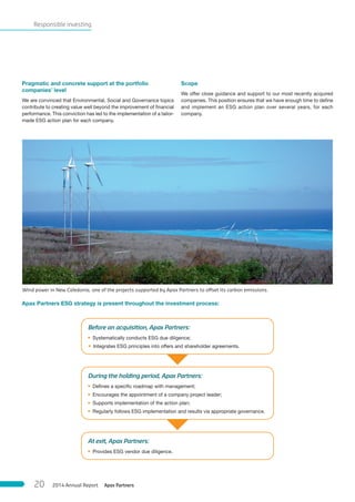 Responsible investing
Pragmatic and concrete support at the portfolio
companies’ level
We are convinced that Environmental, Social and Governance topics
contribute to creating value well beyond the improvement of financial
performance. This conviction has led to the implementation of a tailor-
made ESG action plan for each company.
Scope
We offer close guidance and support to our most recently acquired
companies. This position ensures that we have enough time to define
and implement an ESG action plan over several years, for each
company.
Apax Partners ESG strategy is present throughout the investment process:
At exit, Apax Partners:
• Provides ESG vendor due diligence.
Wind power in New Caledonia, one of the projects supported by Apax Partners to offset its carbon emissions.
During the holding period, Apax Partners:
• Defines a specific roadmap with management;
• Encourages the appointment of a company project leader;
• Supports implementation of the action plan;
• Regularly follows ESG implementation and results via appropriate governance.
Before an acquisition, Apax Partners:
• Systematically conducts ESG due diligence;
• Integrates ESG principles into offers and shareholder agreements.
Apax Partners2014 Annual Report20
 