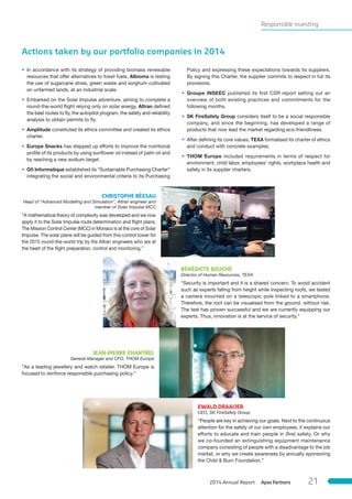 Responsible investing
Actions taken by our portfolio companies in 2014
• In accordance with its strategy of providing biomass renewable
resources that offer alternatives to fossil fuels, Albioma is testing
the use of sugarcane straw, green waste and sorghum cultivated
on unfarmed lands, at an industrial scale.
• Embarked on the Solar Impulse adventure, aiming to complete a
round-the-world flight relying only on solar energy, Altran defined
the best routes to fly, the autopilot program, the safety and reliability
analysis to obtain permits to fly.
• Amplitude constituted its ethics committee and created its ethics
charter.
• Europe Snacks has stepped up efforts to improve the nutritional
profile of its products by using sunflower oil instead of palm oil and
by reaching a new sodium target.
• Gﬁ Informatique established its “Sustainable Purchasing Charter”
integrating the social and environmental criteria to its Purchasing
Policy and expressing these expectations towards its suppliers.
By signing this Charter, the supplier commits to respect in full its
provisions.
• Groupe INSEEC published its first CSR report setting out an
overview of both existing practices and commitments for the
following months.
• SK FireSafety Group considers itself to be a social responsible
company, and since the beginning, has developed a range of
products that now lead the market regarding eco-friendliness.
• After defining its core values, TEXA formalised its charter of ethics
and conduct with concrete examples.
• THOM Europe included requirements in terms of respect for
environment, child labor, employees’ rights, workplace health and
safety in its supplier charters.
CHRISTOPHE BÉESAU
Head of “Advanced Modelling and Simulation”, Altran engineer and
member of Solar Impulse MCC
“A mathematical theory of complexity was developed and we now
apply it to the Solar Impulse route determination and flight plans.
The Mission Control Center (MCC) in Monaco is at the core of Solar
Impulse. The solar plane will be guided from this control tower for
the 2015 round-the-world trip by the Altran engineers who are at
the heart of the flight preparation, control and monitoring.”
BÉNÉDICTE BOUCHÉ
Director of Human Resources, TEXA
“Security is important and it is a shared concern. To avoid accident
such as experts falling from height while inspecting roofs, we tested
a camera mounted on a telescopic pole linked to a smartphone.
Therefore, the roof can be visualised from the ground, without risk.
The test has proven successful and we are currently equipping our
experts. Thus, innovation is at the service of security.”
JEAN-PIERRE CHANTREL
General Manager and CFO, THOM Europe
“As a leading jewellery and watch retailer, THOM Europe is
focused to reinforce responsible purchasing policy.”
EWALD DRAAIJER
CEO, SK FireSafety Group
“People are key in achieving our goals. Next to the continuous
attention for the safety of our own employees, it explains our
efforts to educate and train people in (fire) safety. Or why
we co-founded an extinguishing equipment maintenance
company consisting of people with a disadvantage to the job
market, or why we create awareness by annually sponsoring
the Child & Burn Foundation.”
Apax Partners2014 Annual Report 21
 