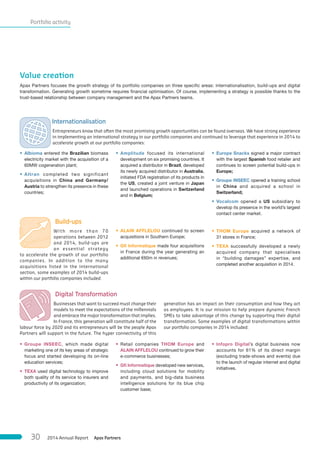 Portfolio activity
Value creation
Apax Partners focuses the growth strategy of its portfolio companies on three specific areas: internationalisation, build-ups and digital
transformation. Generating growth sometime requires financial optimisation. Of course, implementing a strategy is possible thanks to the
trust-based relationship between company management and the Apax Partners teams.
 Build-ups
With more than 70
operations between 2012
and 2014, build-ups are
an essential strategy
to accelerate the growth of our portfolio
companies. In addition to the many
acquisitions listed in the international
section, some examples of 2014 build-ups
within our portfolio companies included:
• ALAIN AFFLELOU continued to screen
acquisitions in Southern Europe;
• Gﬁ Informatique made four acquisitions
in France during the year generating an
additional €60m in revenues;
• THOM Europe acquired a network of
31 stores in France;
• TEXA successfully developed a newly
acquired company that specialises
in “building damages” expertise, and
completed another acquisition in 2014.
 Internationalisation
Entrepreneurs know that often the most promising growth opportunities can be found overseas. We have strong experience
in implementing an international strategy in our portfolio companies and continued to leverage that experience in 2014 to
accelerate growth at our portfolio companies:
• Albioma entered the Brazilian biomass
electricity market with the acquisition of a
60MW cogeneration plant;
• Altran completed two significant
acquisitions in China and Germany/
Austria to strengthen its presence in these
countries;
• Amplitude focused its international
development on six promising countries. It
acquired a distributor in Brazil, developed
its newly acquired distributor in Australia,
initiated FDA registration of its products in
the US, created a joint venture in Japan
and launched operations in Switzerland
and in Belgium;
• Europe Snacks signed a major contract
with the largest Spanish food retailer and
continues to screen potential build-ups in
Europe;
• Groupe INSEEC opened a training school
in China and acquired a school in
Switzerland;
• Vocalcom opened a US subsidiary to
develop its presence in the world’s largest
contact center market.
• Groupe INSEEC, which made digital
marketing one of its key areas of strategic
focus and started developing its on-line
education services;
• TEXA used digital technology to improve
both quality of its service to insurers and
productivity of its organization;
• Retail companies THOM Europe and
ALAIN AFFLELOU continued to grow their
e-commerce businesses;
• Gﬁ Informatique developed new services,
including cloud solutions for mobility
and payments, and big-data business
intelligence solutions for its blue chip
customer base;
• Infopro Digital’s digital business now
accounts for 61% of its direct margin
(excluding trade-shows and events) due
to the launch of regular internet and digital
initiatives.
 Digital Transformation
Businesses that want to succeed must change their
models to meet the expectations of the millennials
and embrace the major transformation that implies.
In France, this generation will constitute half of the
labour force by 2020 and its entrepreneurs will be the people Apax
Partners will support in the future. The hyper connectivity of this
generation has an impact on their consumption and how they act
as employees. It is our mission to help prepare dynamic French
SMEs to take advantage of this change by supporting their digital
transformation. Some examples of digital transformations within
our portfolio companies in 2014 included:
Apax Partners2014 Annual Report30
 