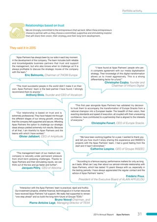 Portfolio activity
 Relationships based on trust
We are strongly committed to the entrepreneurs that we back. When these entrepreneurs
choose to partner with us they choose a committed, supportive and stimulating investor
that will share their vision, their strategy and their long term development.
They said it in 2015
“Our relationship is based on trust and is
extremely professional. They have helped me through
the different stages of our strong growth, ensuring
that the company felt supported and secure. Affording
Apax Partners the option to challenge our strategic
ideas always yielded extremely rich results. Because
of all that, I am thankful to Apax Partners and the
teams with which I have worked.”
Olivier Jallabert, CEO of Amplitude
“Interaction with the Apax Partners’ team is practical, rapid and fruitful.
Our investment-projects, whether financial, technological or in human resources
have received Apax Partners’ full support. We really feel supported to remain
“one step ahead” and so build the long-term future of Groupe TEXA.”
Bruno Vesval Chairman, and
Pierre-Antoine Lagé, Managing Director of TEXA
“I have found at Apax Partners’ people who are
in complete agreement with our media digitalisation
strategy. Their knowledge of this digital transformation
allows us to invest aggressively. This is a strong
differentiating factor for a fund.”
Christophe Czajka, founder and
Chairman of Infopro Digital
“We have been working together for a year. I wanted to thank you
and tell you how much I enjoy sharing this experience and INSEEC’s
projects with the Apax Partners’ team. I had a good feeling from the
start and it hasn’t diminished.”
Catherine Lespine, CEO of Groupe INSEEC
“The most successful people in the world didn’t make it on their
own. Apax Partners’ team is the best partner I have found. I strongly
recommend them to anyone.”
Anthony Dinis, founder and CEO of Vocalcom
“According to a famous saying: performance matters for only as long
as it lasts. What can I say then about our almost-intimate relationship with
Apax Partners, which has lasted 15 years! Always with us, especially in
the testing periods, I have always appreciated the regular contact and the
advice of Apax Partners’ teams.”
Frédéric Poux,
President of the Executive Board of ALAIN AFFLELOU
“The management team of our medium size
company is naturally under permanent pressure
from short-term pressing challenges. Thanks to
Apax Partners and their stimulating inputs, we can
think out of the box and go faster and further”.
Jacques Pétry, CEO of Albioma
“This first year alongside Apax Partners has validated my decision
to trust them to accompany the transformation of Europe Snacks from a
national champion into a European leader. The breadth of their vision, their
exacting standards and speed of execution, all coupled with their unwavering
confidence, have contributed to a partnership that is aligned to the interests
of everyone.”
Christophe Fenart, CEO of Europe Snacks
“Apax Partners has always been by our side in each key moment
in the development of the company. The team includes both reliable
and knowledgeable business partners that trust and support
the management, but who also knows when to challenge us! It is
always profitable to discuss the strategic moves of the company
with the team.”
Eric Belmonte, Chairman of THOM Europe
Apax Partners2014 Annual Report 31
 